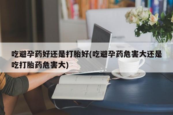 流产药购买吃避孕药好还是打胎好(吃避孕药危害大还是吃打胎药危害大)