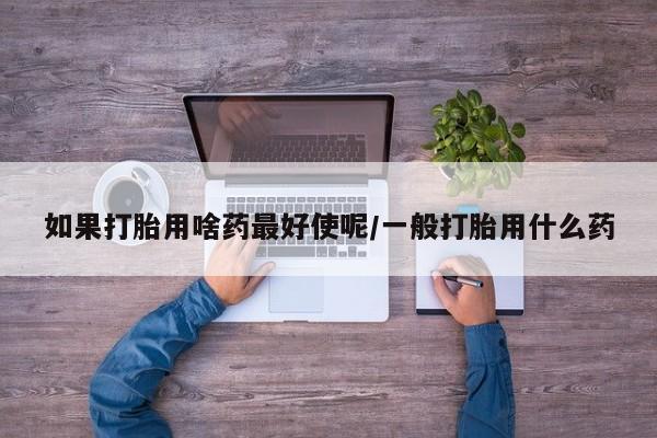 流产药购买如果打胎用啥药最好使呢/一般打胎用什么药