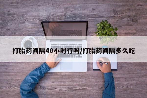 流产药购买打胎药间隔40小时行吗/打胎药间隔多久吃