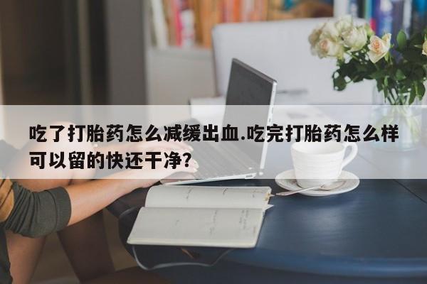 流产药购买吃了打胎药怎么减缓出血.吃完打胎药怎么样可以留的快还干净？