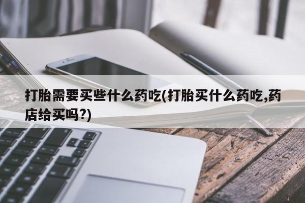 流产药购买打胎需要买些什么药吃(打胎买什么药吃,药店给买吗?)