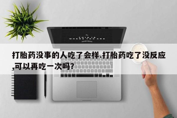 流产药购买打胎药没事的人吃了会样.打胎药吃了没反应,可以再吃一次吗？