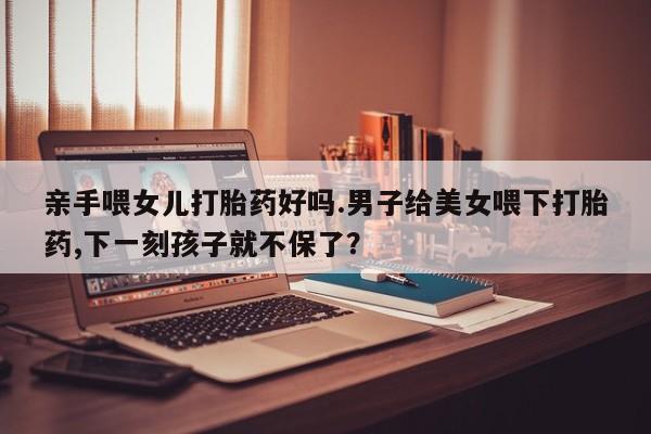 流产药购买亲手喂女儿打胎药好吗.男子给美女喂下打胎药,下一刻孩子就不保了？