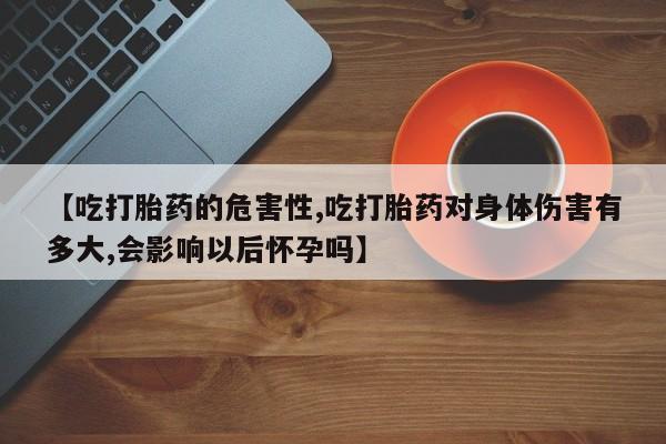 流产药购买【吃打胎药的危害性,吃打胎药对身体伤害有多大,会影响以后怀孕吗】