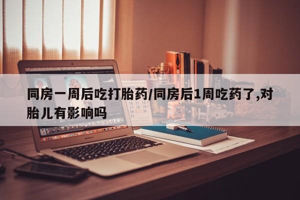 流产药购买同房一周后吃打胎药/同房后1周吃药了,对胎儿有影响吗