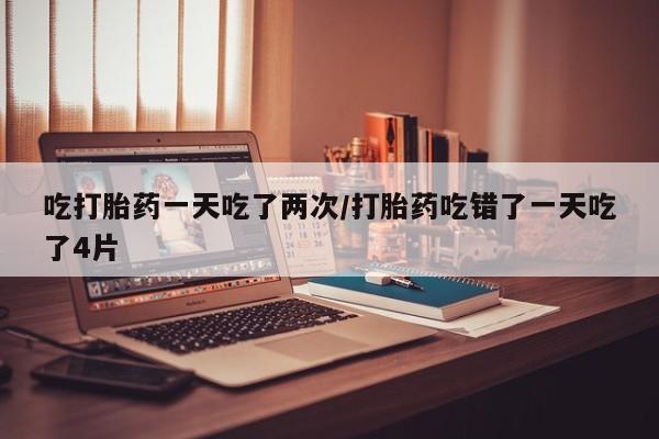 流产药购买吃打胎药一天吃了两次/打胎药吃错了一天吃了4片