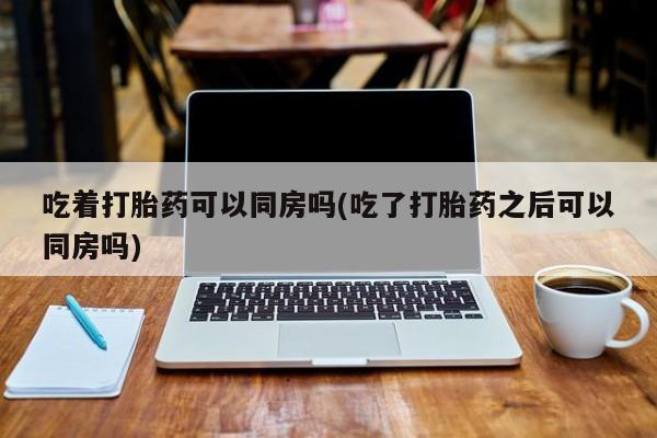 流产药购买吃着打胎药可以同房吗(吃了打胎药之后可以同房吗)