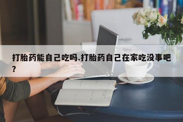 流产药购买打胎药能自己吃吗.打胎药自己在家吃没事吧？