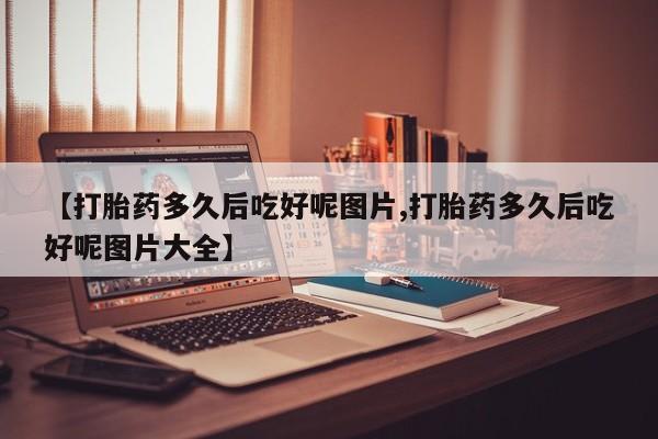流产药购买【打胎药多久后吃好呢图片,打胎药多久后吃好呢图片大全】
