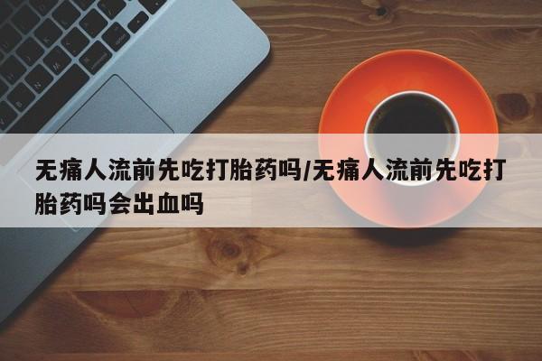 流产药购买无痛人流前先吃打胎药吗/无痛人流前先吃打胎药吗会出血吗