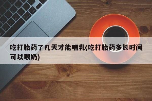 流产药购买吃打胎药了几天才能哺乳(吃打胎药多长时间可以喂奶)