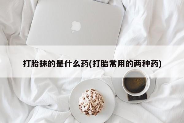 流产药购买打胎抹的是什么药(打胎常用的两种药)