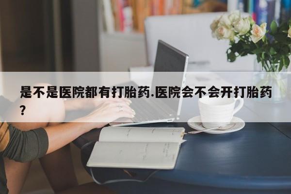 流产药购买是不是医院都有打胎药.医院会不会开打胎药？