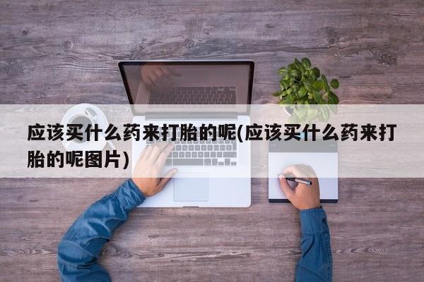 流产药购买应该买什么药来打胎的呢(应该买什么药来打胎的呢图片)