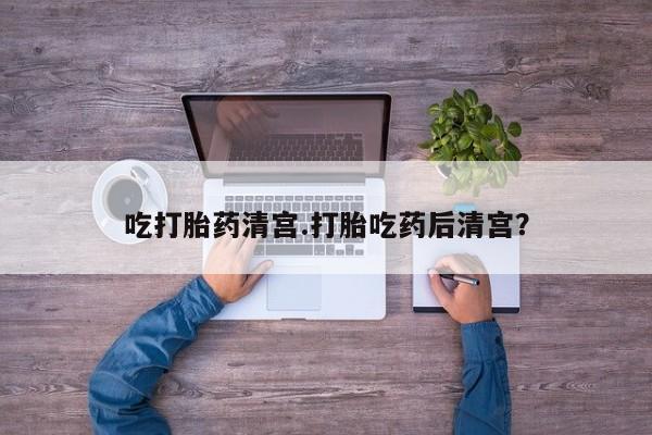 流产药购买吃打胎药清宫.打胎吃药后清宫？