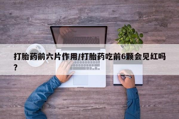流产药购买打胎药前六片作用/打胎药吃前6颗会见红吗?