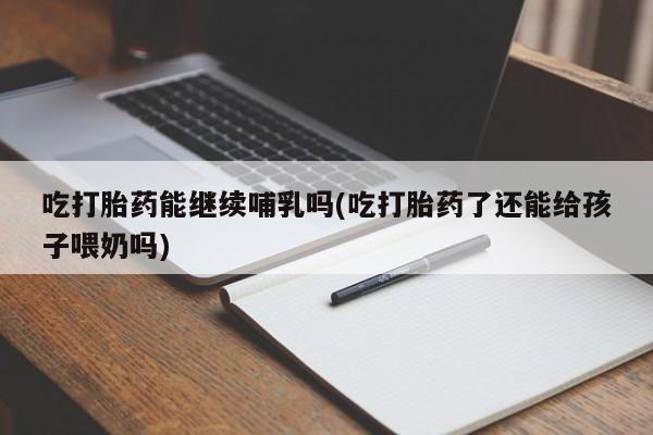 流产药购买吃打胎药能继续哺乳吗(吃打胎药了还能给孩子喂奶吗)