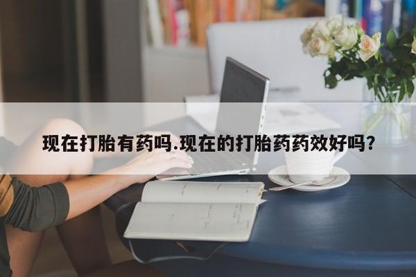 流产药购买现在打胎有药吗.现在的打胎药药效好吗？