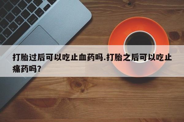 流产药购买打胎过后可以吃止血药吗.打胎之后可以吃止痛药吗？