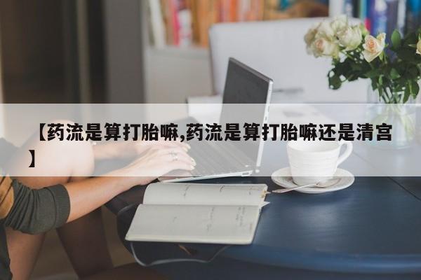 流产药购买【药流是算打胎嘛,药流是算打胎嘛还是清宫】