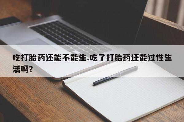 流产药购买吃打胎药还能不能生.吃了打胎药还能过性生活吗？
