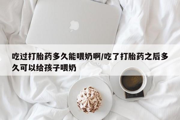 流产药购买吃过打胎药多久能喂奶啊/吃了打胎药之后多久可以给孩子喂奶