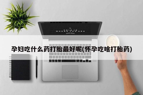 流产药购买孕妇吃什么药打胎最好呢(怀孕吃啥打胎药)