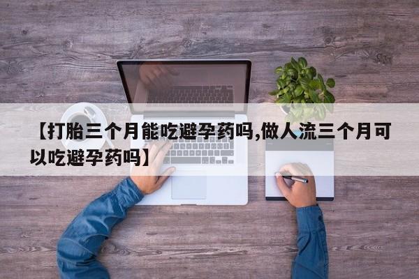 流产药购买【打胎三个月能吃避孕药吗,做人流三个月可以吃避孕药吗】