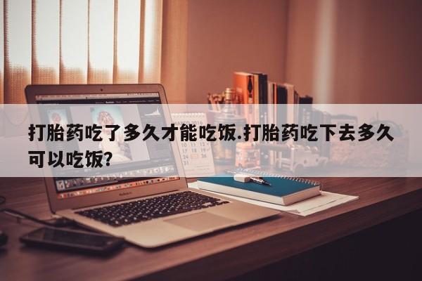 流产药购买打胎药吃了多久才能吃饭.打胎药吃下去多久可以吃饭？