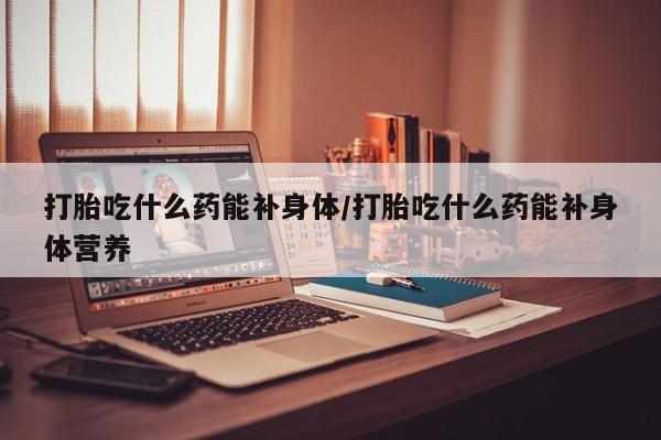 流产药购买打胎吃什么药能补身体/打胎吃什么药能补身体营养