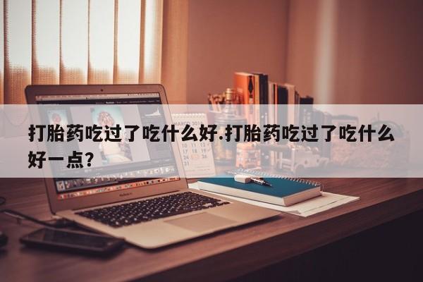 流产药购买打胎药吃过了吃什么好.打胎药吃过了吃什么好一点？