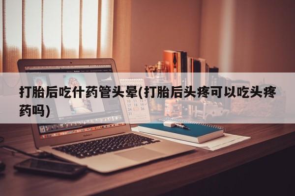 流产药购买打胎后吃什药管头晕(打胎后头疼可以吃头疼药吗)