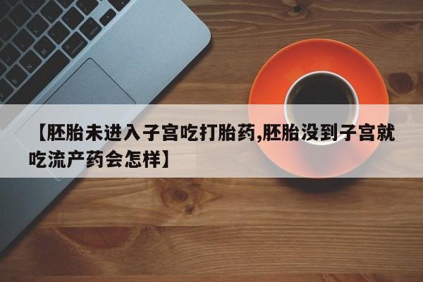 流产药购买【胚胎未进入子宫吃打胎药,胚胎没到子宫就吃流产药会怎样】