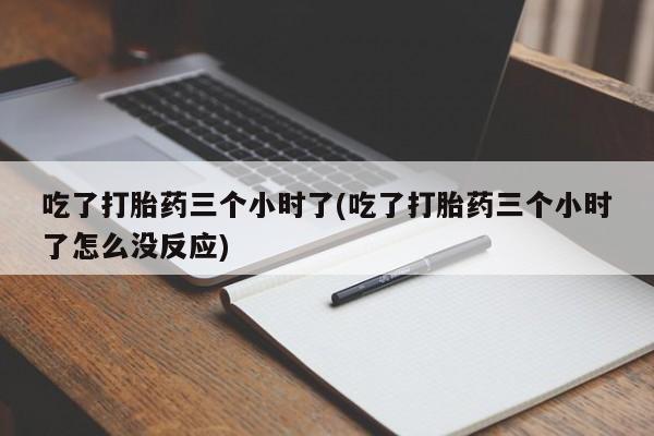 流产药购买吃了打胎药三个小时了(吃了打胎药三个小时了怎么没反应)