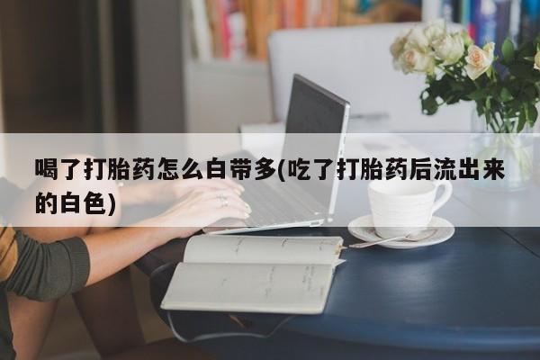 流产药购买喝了打胎药怎么白带多(吃了打胎药后流出来的白色)