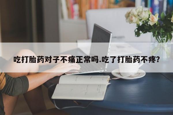 流产药购买吃打胎药对子不痛正常吗.吃了打胎药不疼？