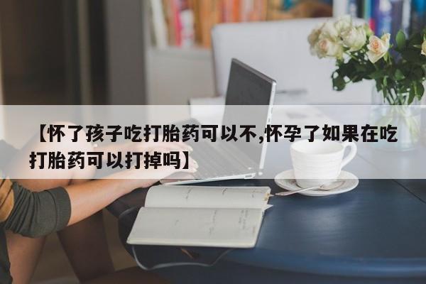 流产药购买【怀了孩子吃打胎药可以不,怀孕了如果在吃打胎药可以打掉吗】