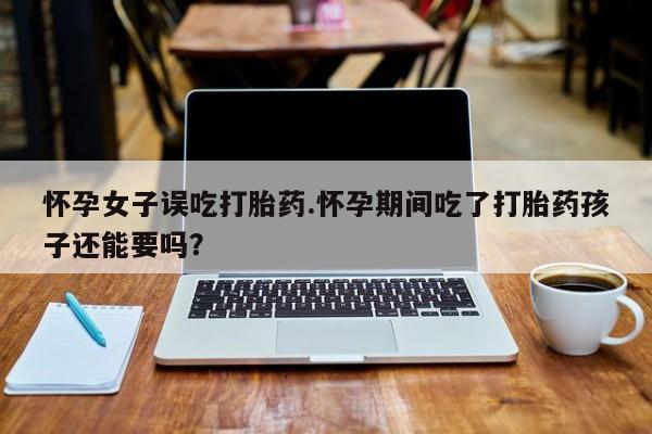 流产药购买怀孕女子误吃打胎药.怀孕期间吃了打胎药孩子还能要吗?