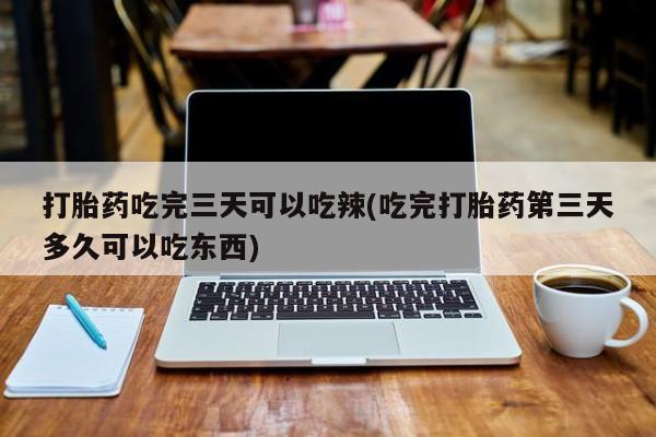 流产药购买打胎药吃完三天可以吃辣(吃完打胎药第三天多久可以吃东西)