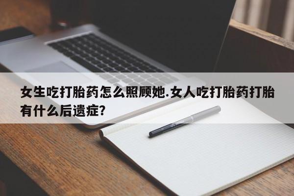 流产药购买女生吃打胎药怎么照顾她.女人吃打胎药打胎有什么后遗症？