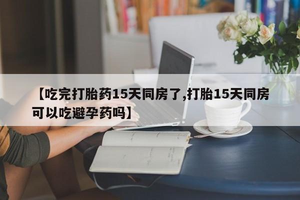 流产药购买【吃完打胎药15天同房了,打胎15天同房可以吃避孕药吗】