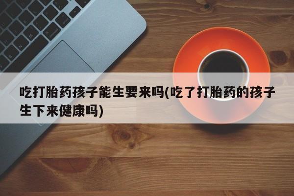 流产药购买吃打胎药孩子能生要来吗(吃了打胎药的孩子生下来健康吗)