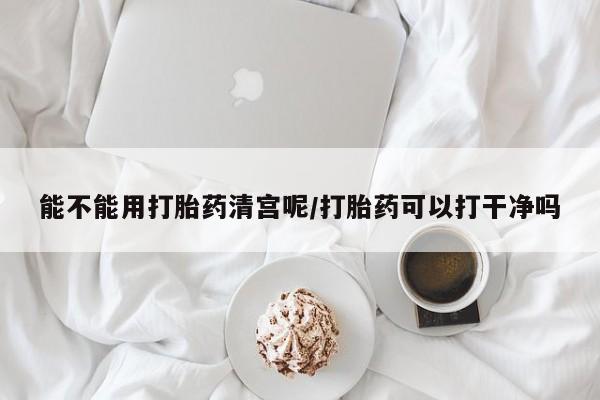 流产药购买能不能用打胎药清宫呢/打胎药可以打干净吗