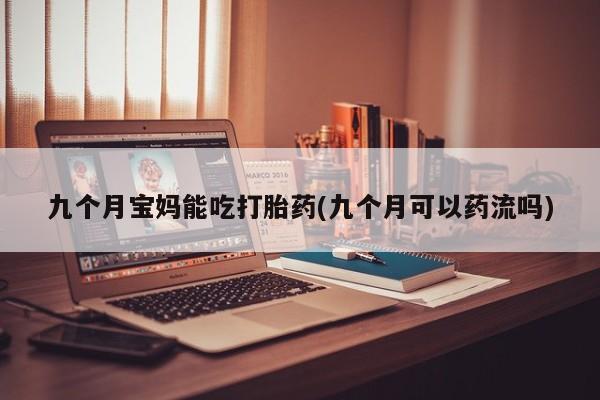 流产药购买九个月宝妈能吃打胎药(九个月可以药流吗)