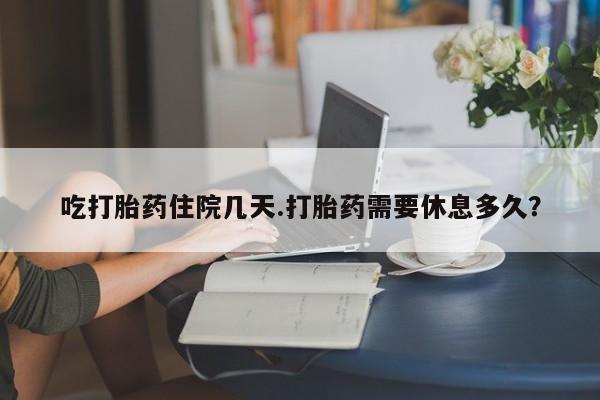 流产药购买吃打胎药住院几天.打胎药需要休息多久？