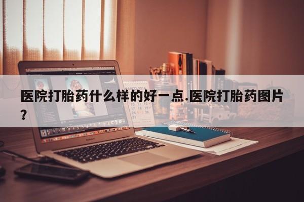 流产药购买医院打胎药什么样的好一点.医院打胎药图片？