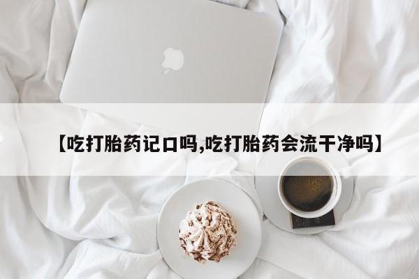 流产药购买【吃打胎药记口吗,吃打胎药会流干净吗】