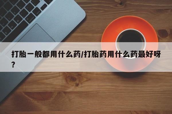 流产药购买打胎一般都用什么药/打胎药用什么药最好呀?