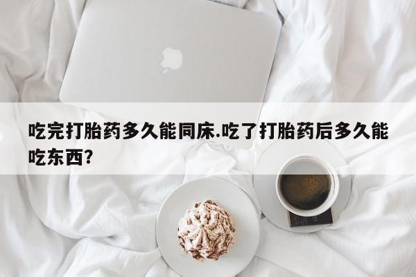 流产药购买吃完打胎药多久能同床.吃了打胎药后多久能吃东西？