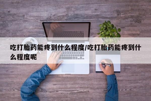 流产药购买吃打胎药能疼到什么程度/吃打胎药能疼到什么程度呢